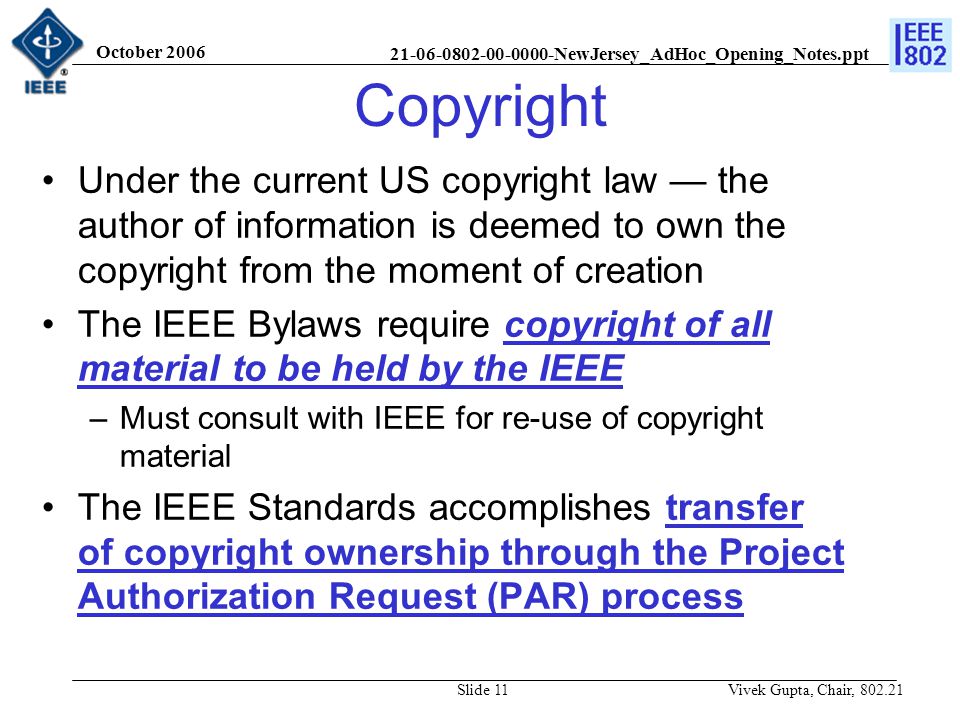 NewJersey_AdHoc_Opening_Notes.ppt October 2006 Vivek Gupta, Chair, Slide 11 Copyright Under the current US copyright law — the author of information is deemed to own the copyright from the moment of creation The IEEE Bylaws require copyright of all material to be held by the IEEE –Must consult with IEEE for re-use of copyright material The IEEE Standards accomplishes transfer of copyright ownership through the Project Authorization Request (PAR) process