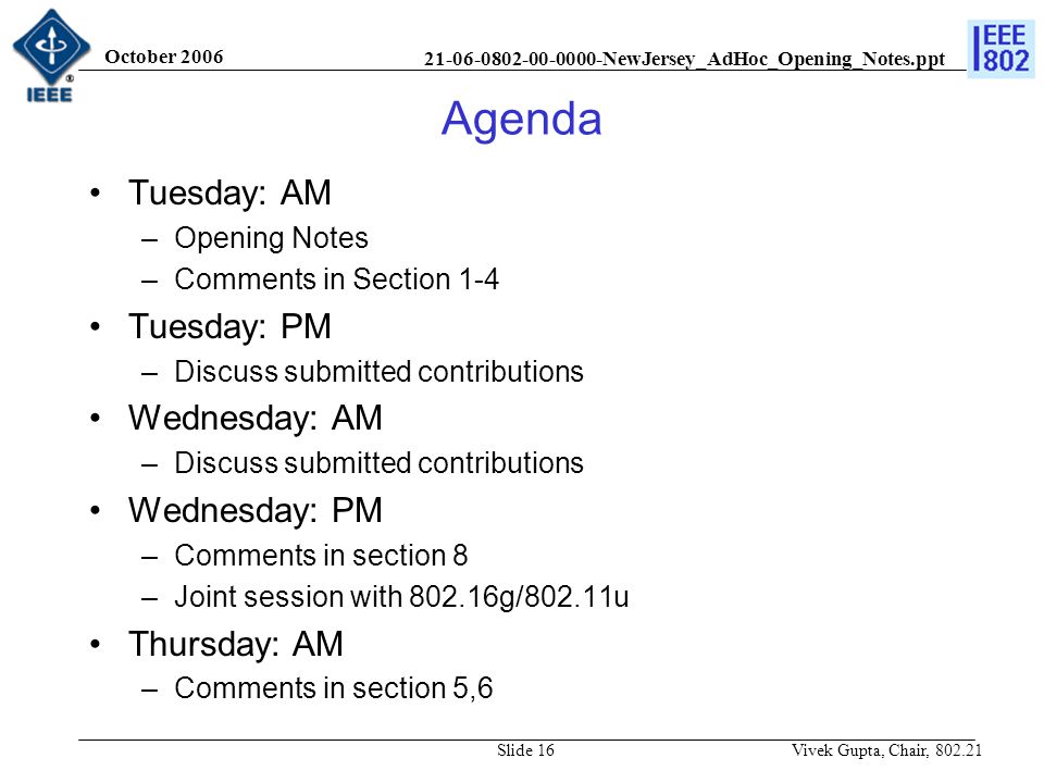 NewJersey_AdHoc_Opening_Notes.ppt October 2006 Vivek Gupta, Chair, Slide 16 Agenda Tuesday: AM –Opening Notes –Comments in Section 1-4 Tuesday: PM –Discuss submitted contributions Wednesday: AM –Discuss submitted contributions Wednesday: PM –Comments in section 8 –Joint session with g/802.11u Thursday: AM –Comments in section 5,6