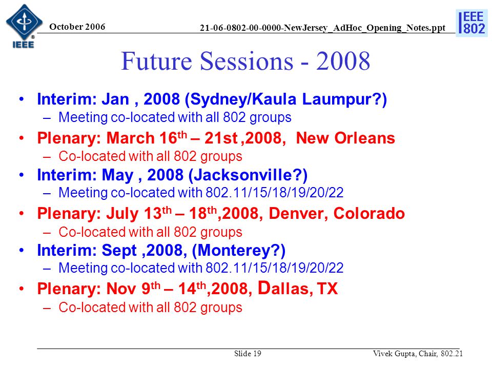 NewJersey_AdHoc_Opening_Notes.ppt October 2006 Vivek Gupta, Chair, Slide 19 Future Sessions Interim: Jan, 2008 (Sydney/Kaula Laumpur ) –Meeting co-located with all 802 groups Plenary: March 16 th – 21st,2008, New Orleans –Co-located with all 802 groups Interim: May, 2008 (Jacksonville ) –Meeting co-located with /15/18/19/20/22 Plenary: July 13 th – 18 th,2008, Denver, Colorado –Co-located with all 802 groups Interim: Sept,2008, (Monterey ) –Meeting co-located with /15/18/19/20/22 Plenary: Nov 9 th – 14 th,2008, D allas, TX –Co-located with all 802 groups