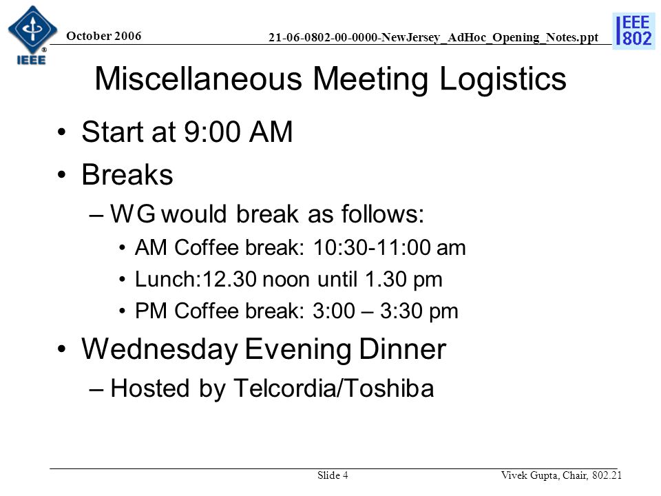 NewJersey_AdHoc_Opening_Notes.ppt October 2006 Vivek Gupta, Chair, Slide 4 Miscellaneous Meeting Logistics Start at 9:00 AM Breaks –WG would break as follows: AM Coffee break: 10:30-11:00 am Lunch:12.30 noon until 1.30 pm PM Coffee break: 3:00 – 3:30 pm Wednesday Evening Dinner –Hosted by Telcordia/Toshiba