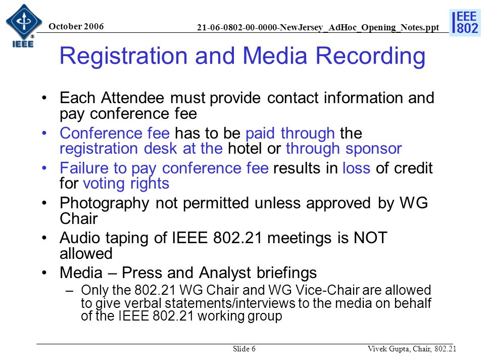 NewJersey_AdHoc_Opening_Notes.ppt October 2006 Vivek Gupta, Chair, Slide 6 Registration and Media Recording Each Attendee must provide contact information and pay conference fee Conference fee has to be paid through the registration desk at the hotel or through sponsor Failure to pay conference fee results in loss of credit for voting rights Photography not permitted unless approved by WG Chair Audio taping of IEEE meetings is NOT allowed Media – Press and Analyst briefings –Only the WG Chair and WG Vice-Chair are allowed to give verbal statements/interviews to the media on behalf of the IEEE working group