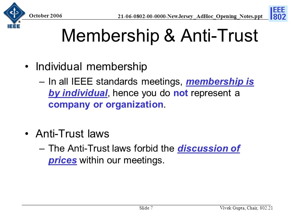 NewJersey_AdHoc_Opening_Notes.ppt October 2006 Vivek Gupta, Chair, Slide 7 Membership & Anti-Trust Individual membership –In all IEEE standards meetings, membership is by individual, hence you do not represent a company or organization.