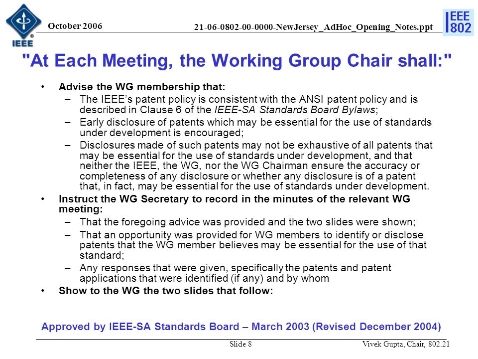 NewJersey_AdHoc_Opening_Notes.ppt October 2006 Vivek Gupta, Chair, Slide 8 Advise the WG membership that: –The IEEE’s patent policy is consistent with the ANSI patent policy and is described in Clause 6 of the IEEE-SA Standards Board Bylaws; –Early disclosure of patents which may be essential for the use of standards under development is encouraged; –Disclosures made of such patents may not be exhaustive of all patents that may be essential for the use of standards under development, and that neither the IEEE, the WG, nor the WG Chairman ensure the accuracy or completeness of any disclosure or whether any disclosure is of a patent that, in fact, may be essential for the use of standards under development.