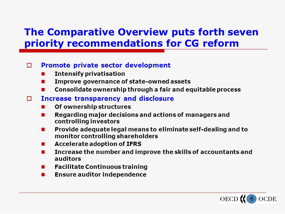 6 The Comparative Overview puts forth seven priority recommendations for CG reform  Promote private sector development Intensify privatisation Improve governance of state-owned assets Consolidate ownership through a fair and equitable process  Increase transparency and disclosure Of ownership structures Regarding major decisions and actions of managers and controlling investors Provide adequate legal means to eliminate self-dealing and to monitor controlling shareholders Accelerate adoption of IFRS Increase the number and improve the skills of accountants and auditors Facilitate Continuous training Ensure auditor independence