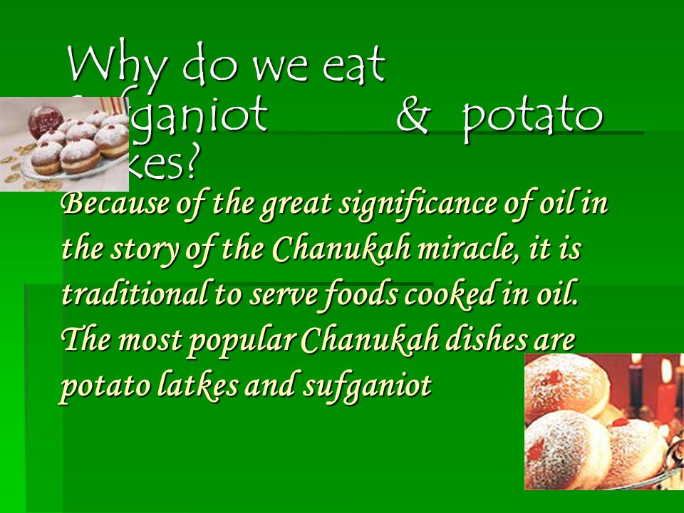 Because of the great significance of oil in the story of the Chanukah miracle, it is traditional to serve foods cooked in oil.