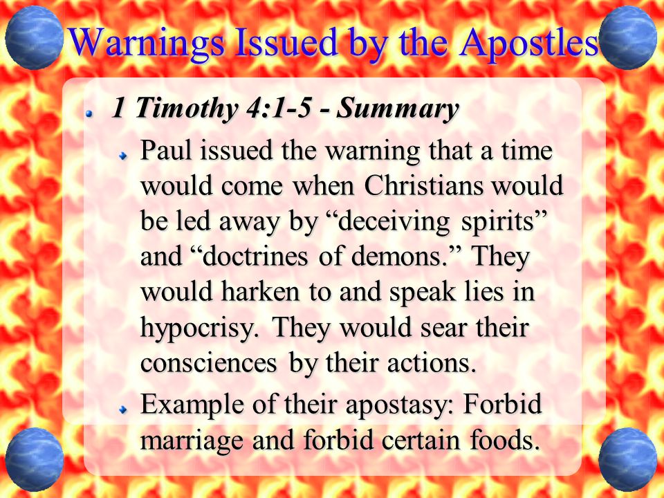 Warnings Issued by the Apostles 1 Timothy 4:1-5 - Summary Paul issued the warning that a time would come when Christians would be led away by deceiving spirits and doctrines of demons. They would harken to and speak lies in hypocrisy.