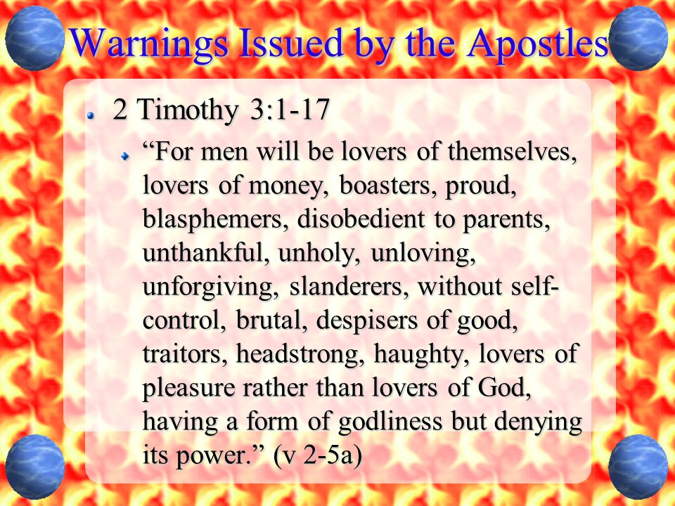 Warnings Issued by the Apostles 2 Timothy 3:1-17 For men will be lovers of themselves, lovers of money, boasters, proud, blasphemers, disobedient to parents, unthankful, unholy, unloving, unforgiving, slanderers, without self- control, brutal, despisers of good, traitors, headstrong, haughty, lovers of pleasure rather than lovers of God, having a form of godliness but denying its power. (v 2-5a)