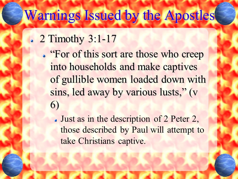 Warnings Issued by the Apostles 2 Timothy 3:1-17 For of this sort are those who creep into households and make captives of gullible women loaded down with sins, led away by various lusts, (v 6) Just as in the description of 2 Peter 2, those described by Paul will attempt to take Christians captive.