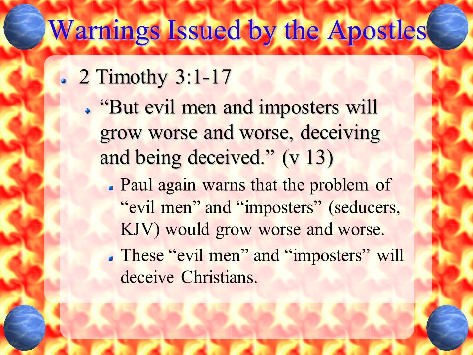 Warnings Issued by the Apostles 2 Timothy 3:1-17 But evil men and imposters will grow worse and worse, deceiving and being deceived. (v 13) Paul again warns that the problem of evil men and imposters (seducers, KJV) would grow worse and worse.