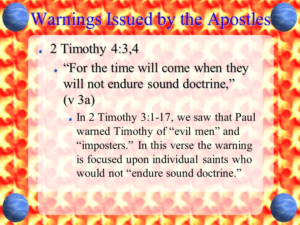 Warnings Issued by the Apostles 2 Timothy 4:3,4 For the time will come when they will not endure sound doctrine, (v 3a) In 2 Timothy 3:1-17, we saw that Paul warned Timothy of evil men and imposters. In this verse the warning is focused upon individual saints who would not endure sound doctrine.