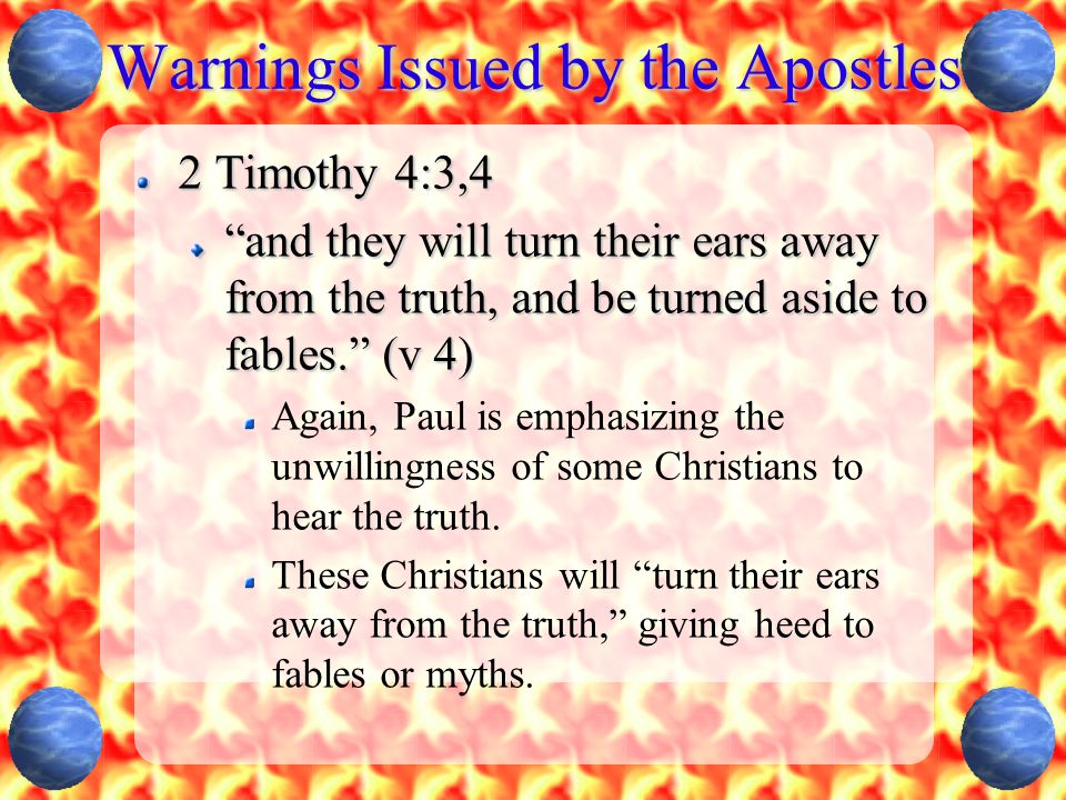 Warnings Issued by the Apostles 2 Timothy 4:3,4 and they will turn their ears away from the truth, and be turned aside to fables. (v 4) Again, Paul is emphasizing the unwillingness of some Christians to hear the truth.