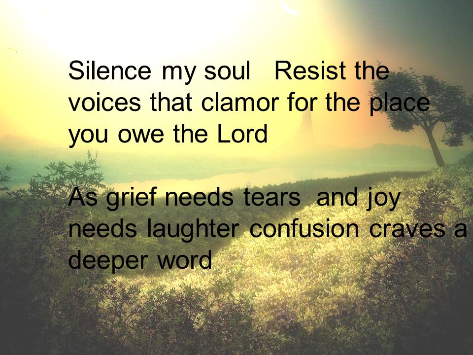 Silence my soul Resist the voices that clamor for the place you owe the Lord As grief needs tears and joy needs laughter confusion craves a deeper word