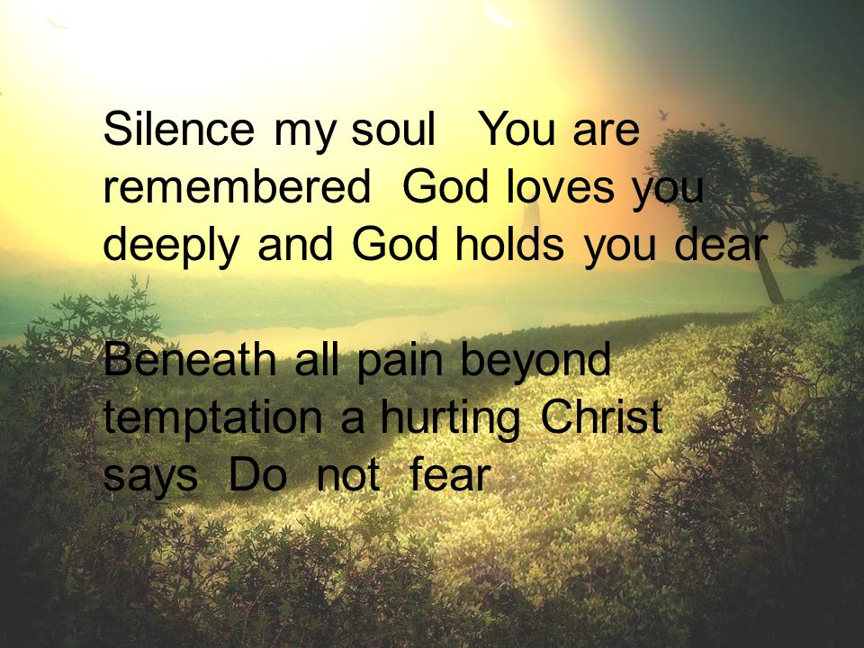 Silence my soul You are remembered God loves you deeply and God holds you dear Beneath all pain beyond temptation a hurting Christ says Do not fear