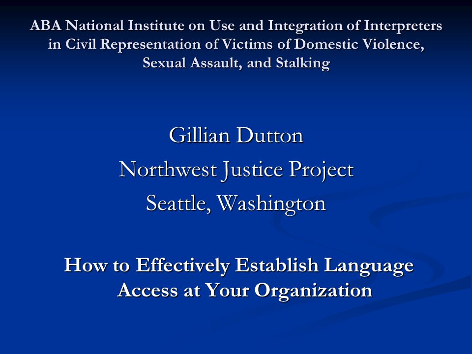 ABA National Institute on Use and Integration of Interpreters in Civil Representation of Victims of Domestic Violence, Sexual Assault, and Stalking Gillian Dutton Northwest Justice Project Seattle, Washington How to Effectively Establish Language Access at Your Organization How to Effectively Establish Language Access at Your Organization