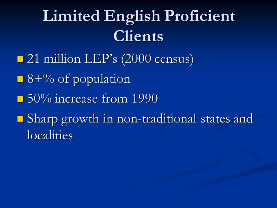 Limited English Proficient Clients 21 million LEP’s (2000 census) 21 million LEP’s (2000 census) 8+% of population 8+% of population 50% increase from % increase from 1990 Sharp growth in non-traditional states and localities Sharp growth in non-traditional states and localities