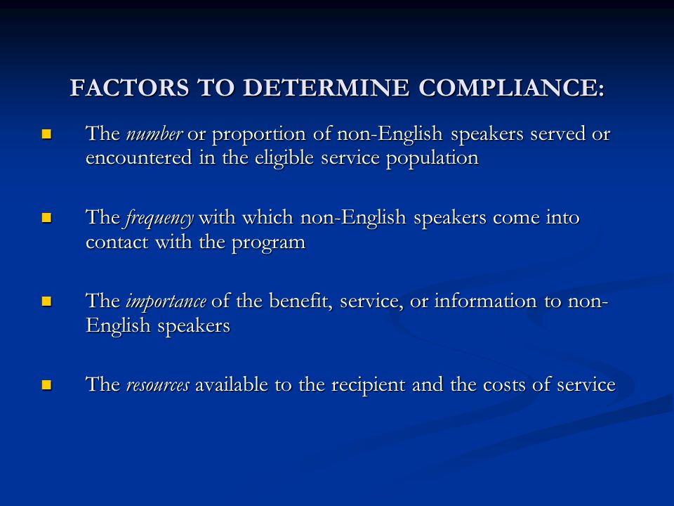 FACTORS TO DETERMINE COMPLIANCE: The number or proportion of non-English speakers served or encountered in the eligible service population The number or proportion of non-English speakers served or encountered in the eligible service population The frequency with which non-English speakers come into contact with the program The frequency with which non-English speakers come into contact with the program The importance of the benefit, service, or information to non- English speakers The importance of the benefit, service, or information to non- English speakers The resources available to the recipient and the costs of service The resources available to the recipient and the costs of service