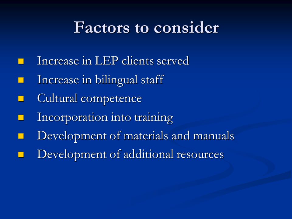 Factors to consider Increase in LEP clients served Increase in LEP clients served Increase in bilingual staff Increase in bilingual staff Cultural competence Cultural competence Incorporation into training Incorporation into training Development of materials and manuals Development of materials and manuals Development of additional resources Development of additional resources