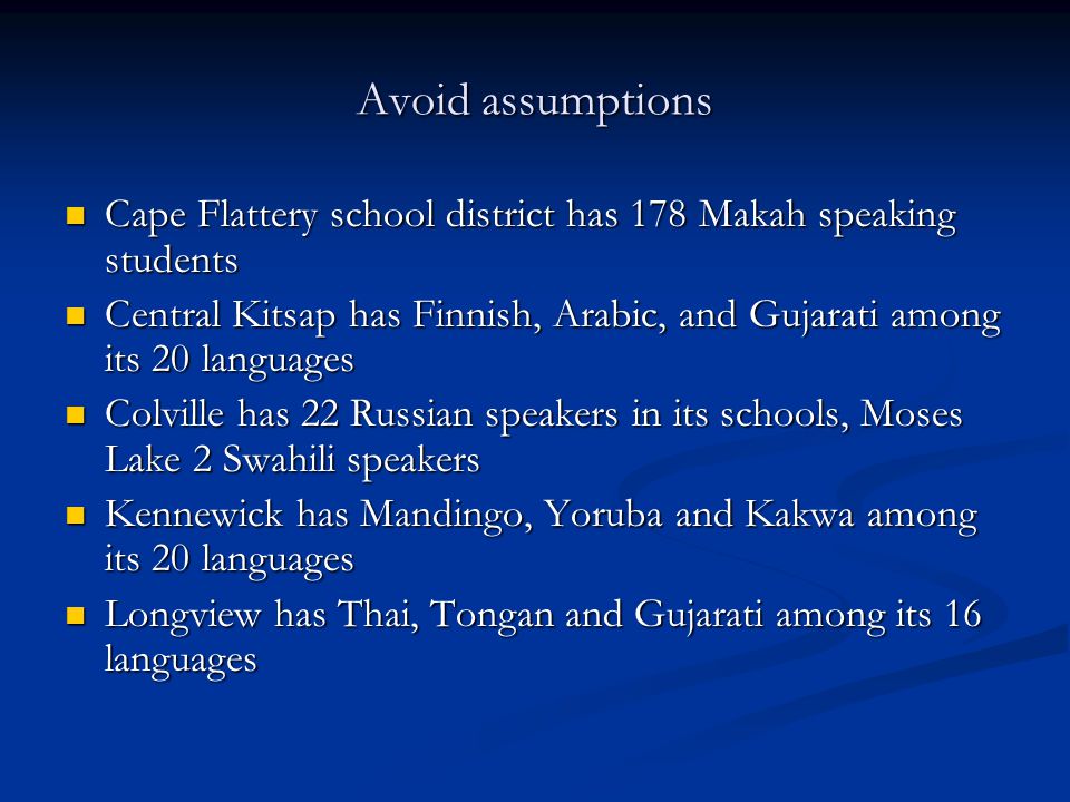 Avoid assumptions Cape Flattery school district has 178 Makah speaking students Cape Flattery school district has 178 Makah speaking students Central Kitsap has Finnish, Arabic, and Gujarati among its 20 languages Central Kitsap has Finnish, Arabic, and Gujarati among its 20 languages Colville has 22 Russian speakers in its schools, Moses Lake 2 Swahili speakers Colville has 22 Russian speakers in its schools, Moses Lake 2 Swahili speakers Kennewick has Mandingo, Yoruba and Kakwa among its 20 languages Kennewick has Mandingo, Yoruba and Kakwa among its 20 languages Longview has Thai, Tongan and Gujarati among its 16 languages Longview has Thai, Tongan and Gujarati among its 16 languages