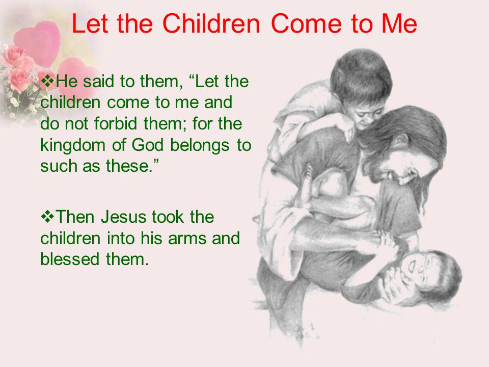 Let the Children Come to Me  He said to them, Let the children come to me and do not forbid them; for the kingdom of God belongs to such as these.  Then Jesus took the children into his arms and blessed them.