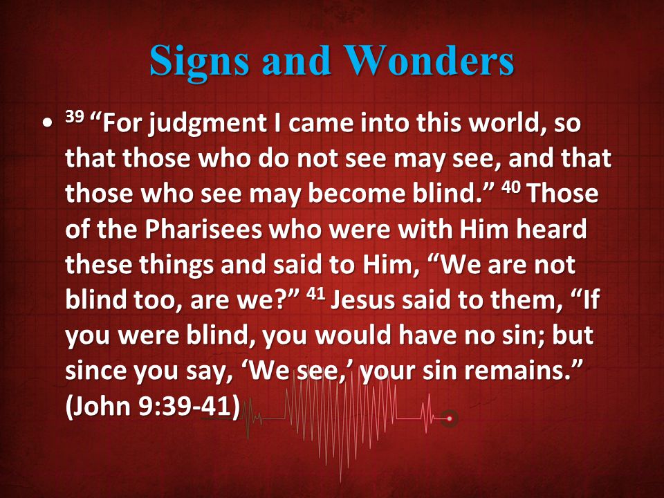 Signs and Wonders 39 For judgment I came into this world, so that those who do not see may see, and that those who see may become blind. 40 Those of the Pharisees who were with Him heard these things and said to Him, We are not blind too, are we 41 Jesus said to them, If you were blind, you would have no sin; but since you say, ‘We see,’ your sin remains. (John 9:39-41) 39 For judgment I came into this world, so that those who do not see may see, and that those who see may become blind. 40 Those of the Pharisees who were with Him heard these things and said to Him, We are not blind too, are we 41 Jesus said to them, If you were blind, you would have no sin; but since you say, ‘We see,’ your sin remains. (John 9:39-41)