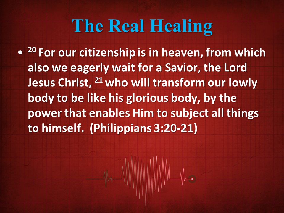 The Real Healing 20 For our citizenship is in heaven, from which also we eagerly wait for a Savior, the Lord Jesus Christ, 21 who will transform our lowly body to be like his glorious body, by the power that enables Him to subject all things to himself.