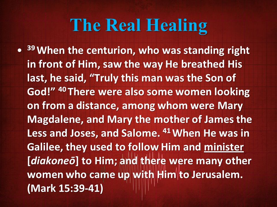 The Real Healing 39 When the centurion, who was standing right in front of Him, saw the way He breathed His last, he said, Truly this man was the Son of God! 40 There were also some women looking on from a distance, among whom were Mary Magdalene, and Mary the mother of James the Less and Joses, and Salome.