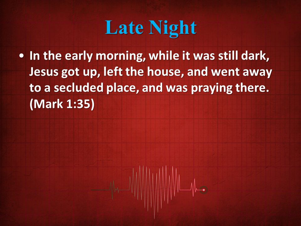 Late Night In the early morning, while it was still dark, Jesus got up, left the house, and went away to a secluded place, and was praying there.