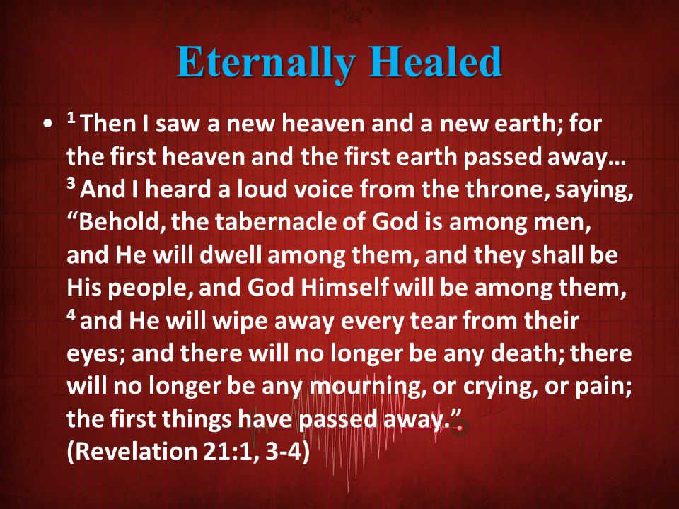 Eternally Healed 1 Then I saw a new heaven and a new earth; for the first heaven and the first earth passed away… 3 And I heard a loud voice from the throne, saying, Behold, the tabernacle of God is among men, and He will dwell among them, and they shall be His people, and God Himself will be among them, 4 and He will wipe away every tear from their eyes; and there will no longer be any death; there will no longer be any mourning, or crying, or pain; the first things have passed away. (Revelation 21:1, 3-4)