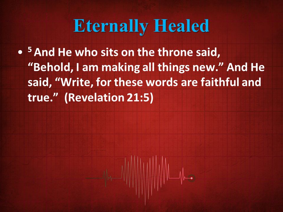 Eternally Healed 5 And He who sits on the throne said, Behold, I am making all things new. And He said, Write, for these words are faithful and true. (Revelation 21:5)