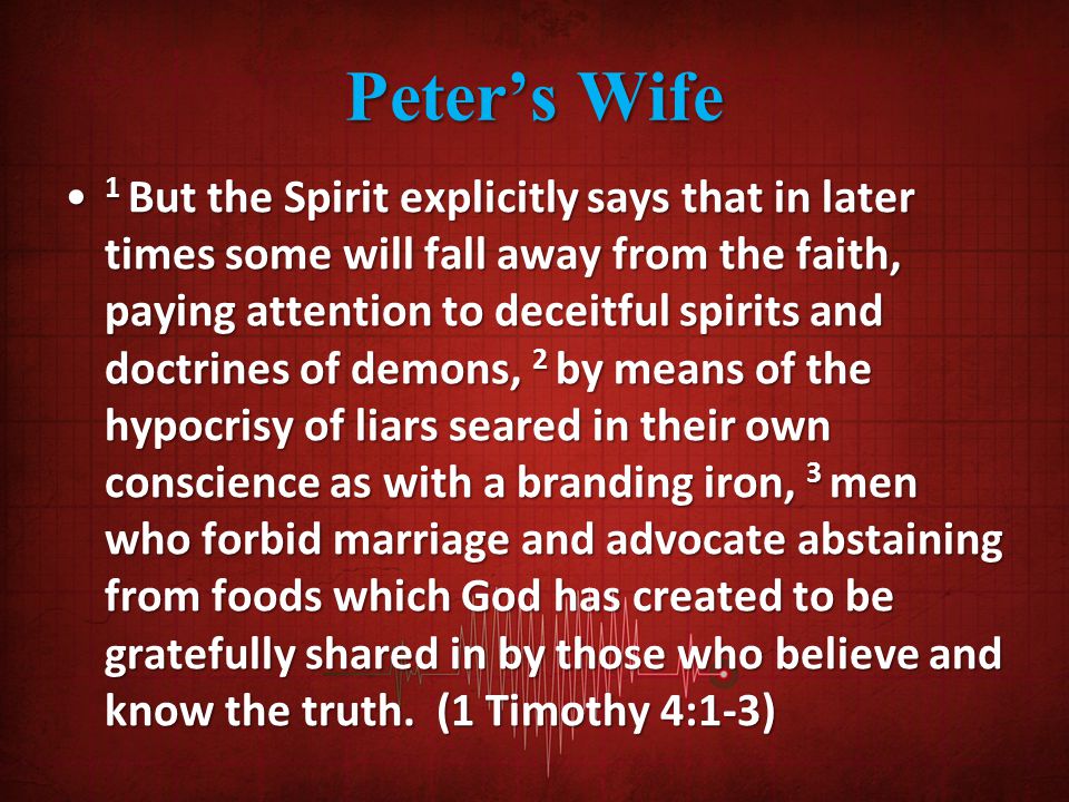 Peter’s Wife 1 But the Spirit explicitly says that in later times some will fall away from the faith, paying attention to deceitful spirits and doctrines of demons, 2 by means of the hypocrisy of liars seared in their own conscience as with a branding iron, 3 men who forbid marriage and advocate abstaining from foods which God has created to be gratefully shared in by those who believe and know the truth.
