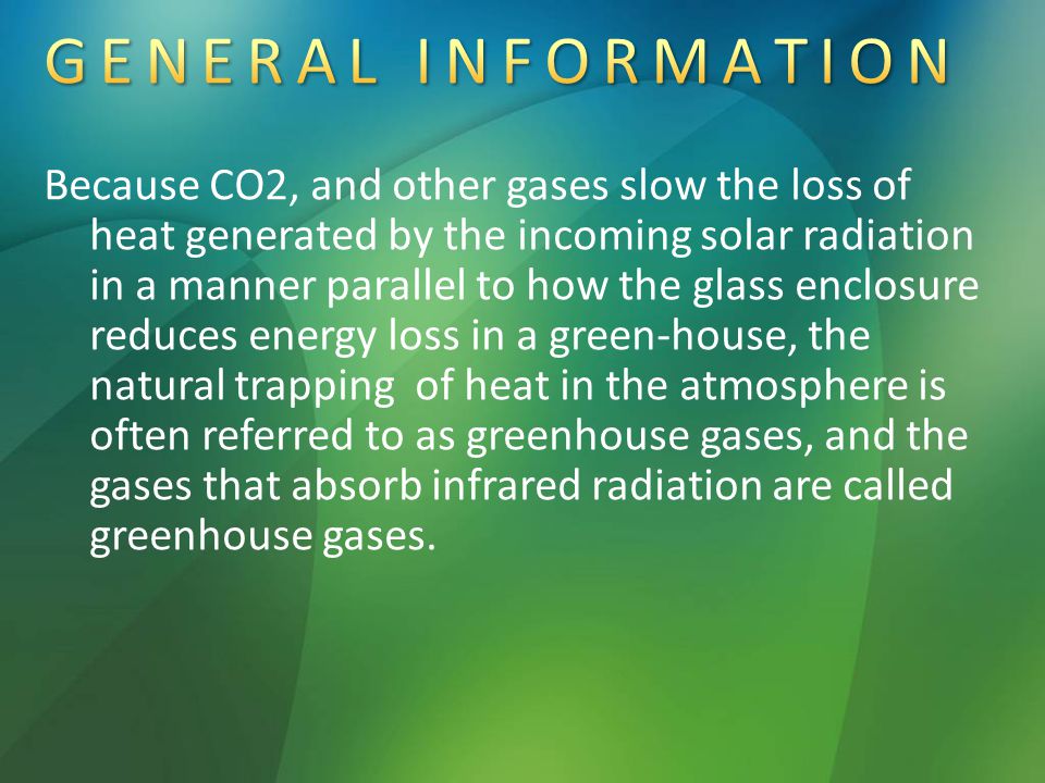 Because CO2, and other gases slow the loss of heat generated by the incoming solar radiation in a manner parallel to how the glass enclosure reduces energy loss in a green-house, the natural trapping of heat in the atmosphere is often referred to as greenhouse gases, and the gases that absorb infrared radiation are called greenhouse gases.