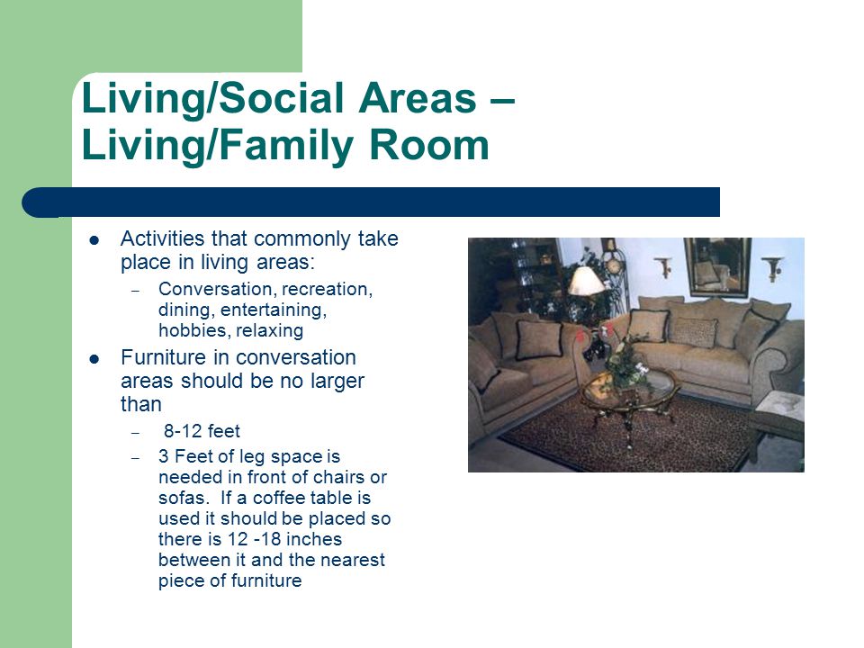 Living/Social Areas – Living/Family Room Activities that commonly take place in living areas: – Conversation, recreation, dining, entertaining, hobbies, relaxing Furniture in conversation areas should be no larger than – 8-12 feet – 3 Feet of leg space is needed in front of chairs or sofas.