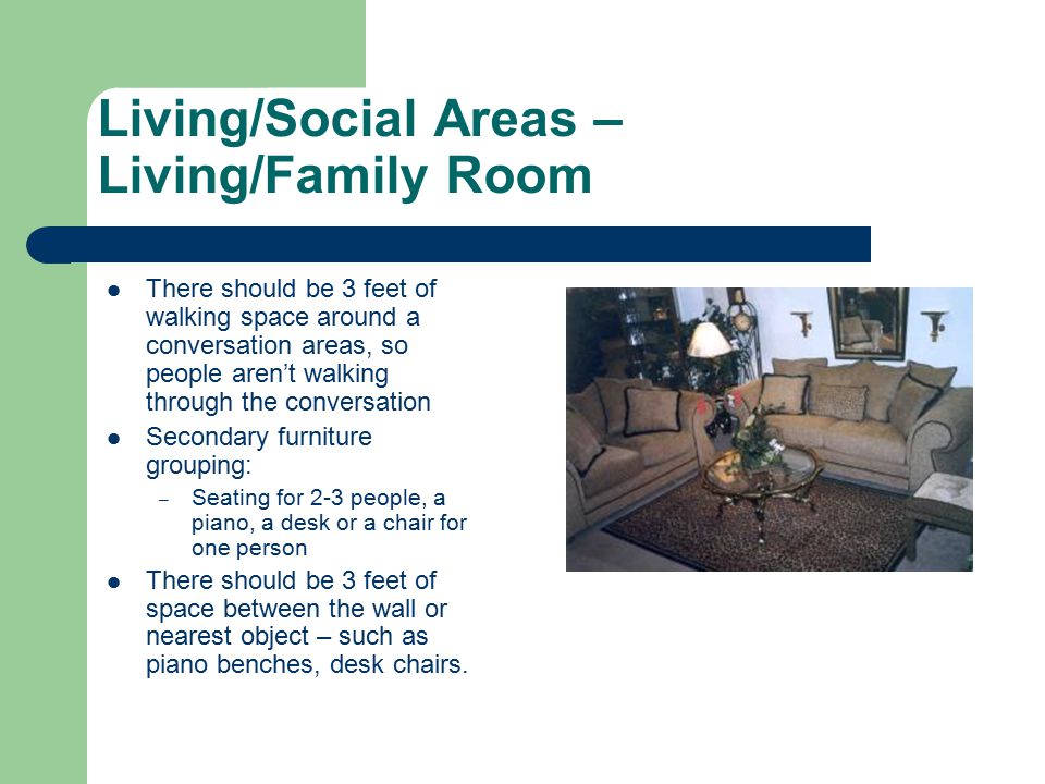 Living/Social Areas – Living/Family Room There should be 3 feet of walking space around a conversation areas, so people aren’t walking through the conversation Secondary furniture grouping: – Seating for 2-3 people, a piano, a desk or a chair for one person There should be 3 feet of space between the wall or nearest object – such as piano benches, desk chairs.