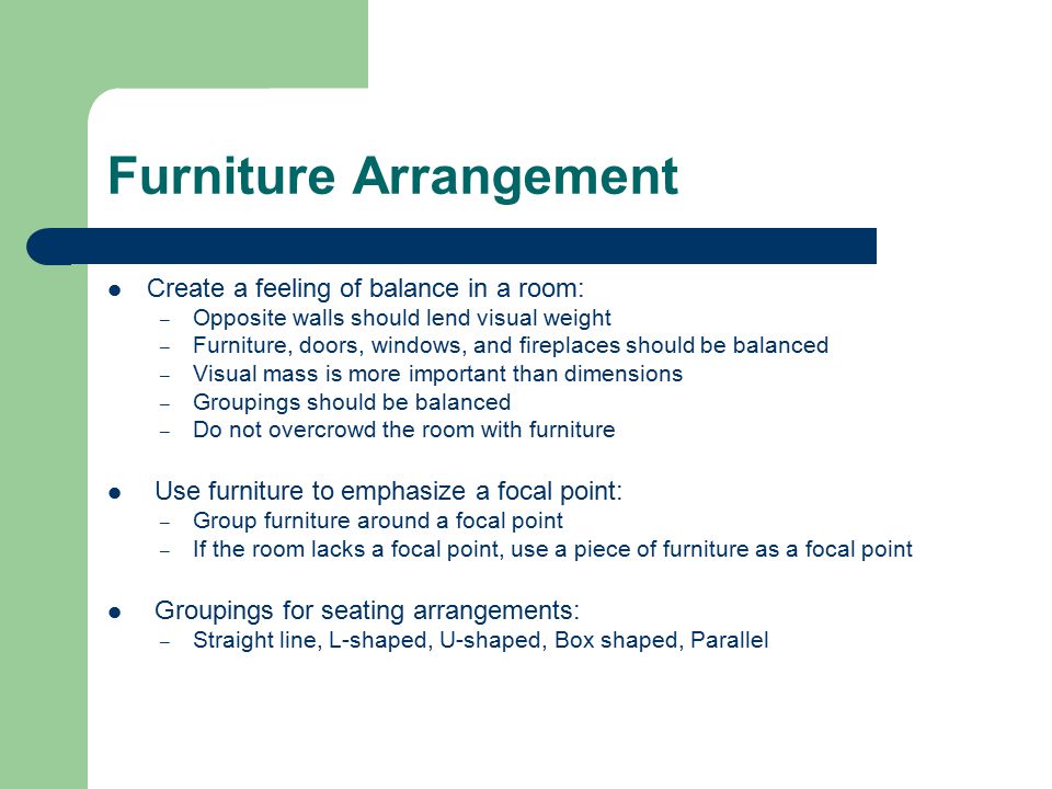 Furniture Arrangement Create a feeling of balance in a room: – Opposite walls should lend visual weight – Furniture, doors, windows, and fireplaces should be balanced – Visual mass is more important than dimensions – Groupings should be balanced – Do not overcrowd the room with furniture Use furniture to emphasize a focal point: – Group furniture around a focal point – If the room lacks a focal point, use a piece of furniture as a focal point Groupings for seating arrangements: – Straight line, L-shaped, U-shaped, Box shaped, Parallel