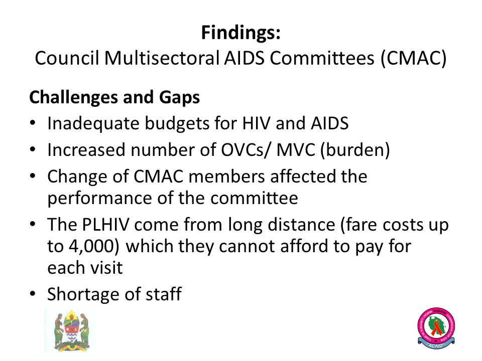 Findings: Council Multisectoral AIDS Committees (CMAC) Challenges and Gaps Inadequate budgets for HIV and AIDS Increased number of OVCs/ MVC (burden) Change of CMAC members affected the performance of the committee The PLHIV come from long distance (fare costs up to 4,000) which they cannot afford to pay for each visit Shortage of staff