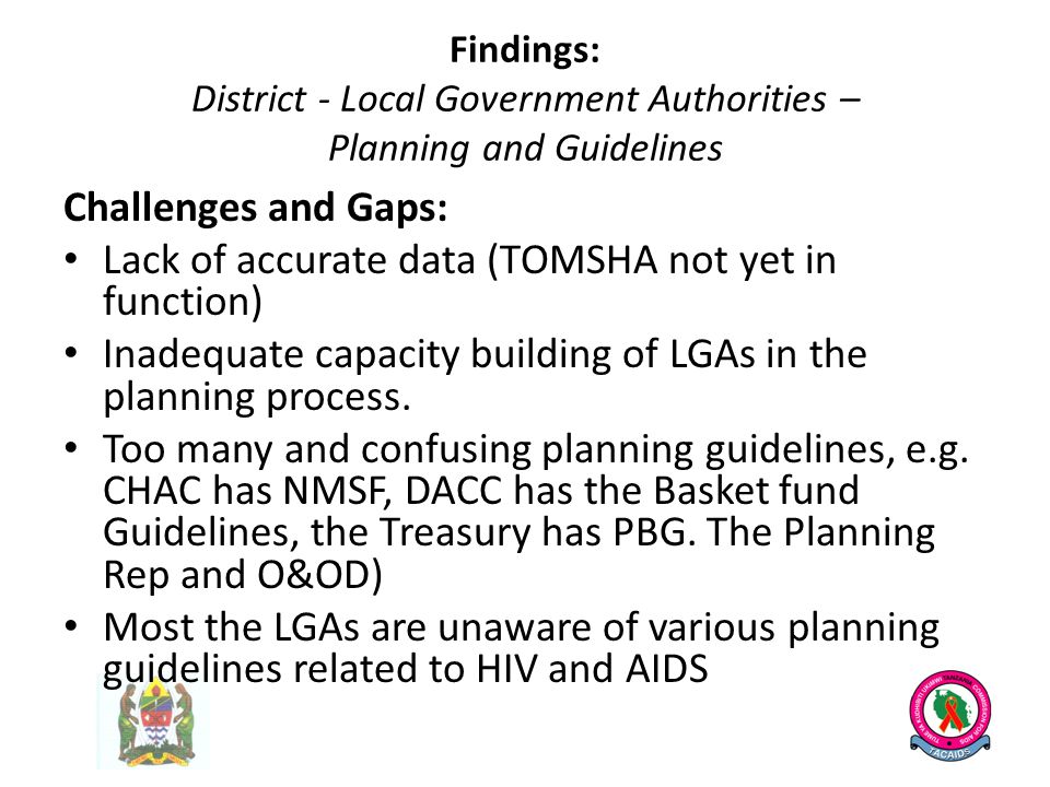 Findings: District - Local Government Authorities – Planning and Guidelines Challenges and Gaps: Lack of accurate data (TOMSHA not yet in function) Inadequate capacity building of LGAs in the planning process.