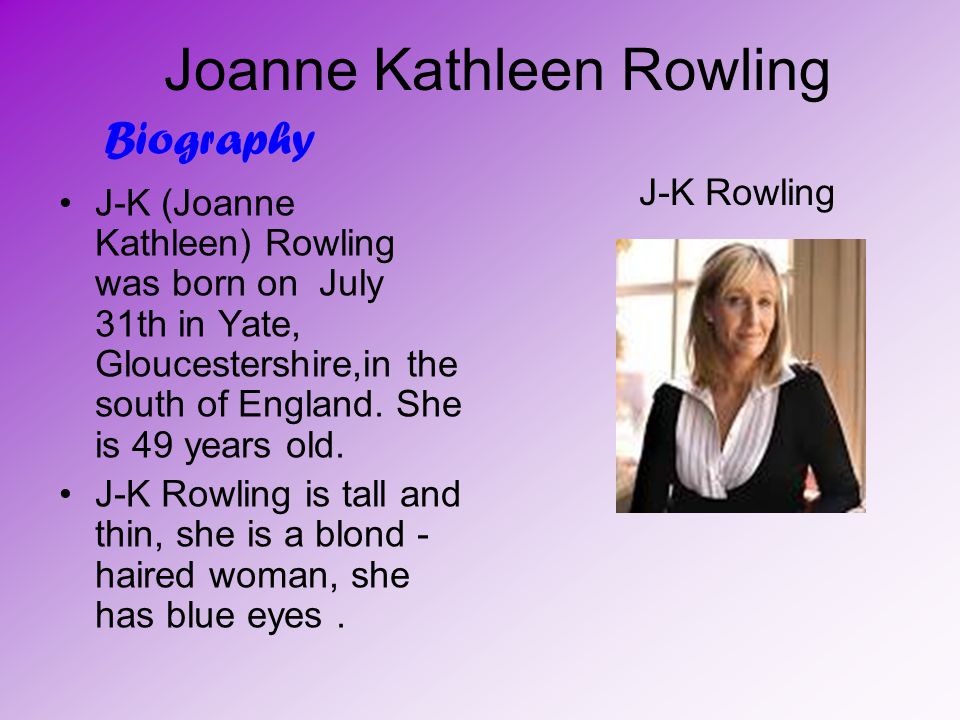 Joanne Kathleen Rowling J-K (Joanne Kathleen) Rowling was born on July 31th in Yate, Gloucestershire,in the south of England.