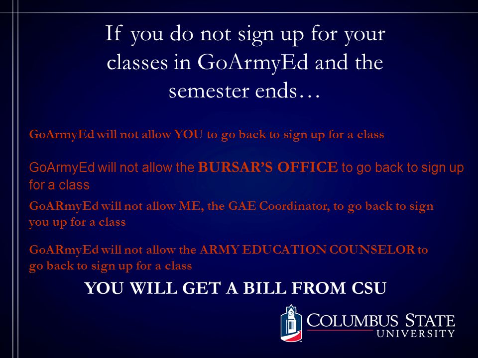 If you do not sign up for your classes in GoArmyEd and the semester ends… GoArmyEd will not allow YOU to go back to sign up for a class GoArmyEd will not allow the BURSAR’S OFFICE to go back to sign up for a class GoARmyEd will not allow ME, the GAE Coordinator, to go back to sign you up for a class GoARmyEd will not allow the ARMY EDUCATION COUNSELOR to go back to sign up for a class YOU WILL GET A BILL FROM CSU
