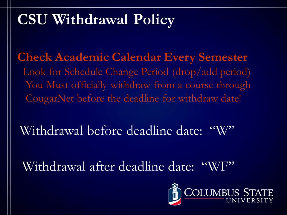 CSU Withdrawal Policy Check Academic Calendar Every Semester Look for Schedule Change Period (drop/add period) You Must officially withdraw from a course through CougarNet before the deadline for withdraw date.