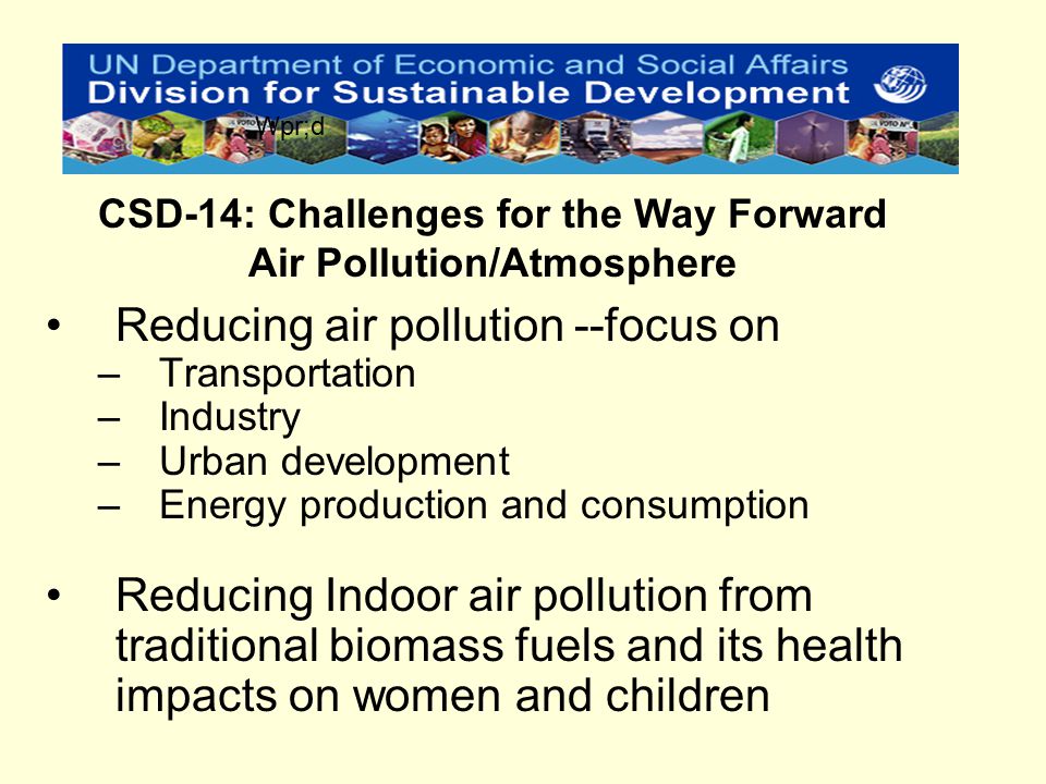 Reducing air pollution --focus on –Transportation –Industry –Urban development –Energy production and consumption Reducing Indoor air pollution from traditional biomass fuels and its health impacts on women and children CSD-14: Challenges for the Way Forward Air Pollution/Atmosphere Wpr;d