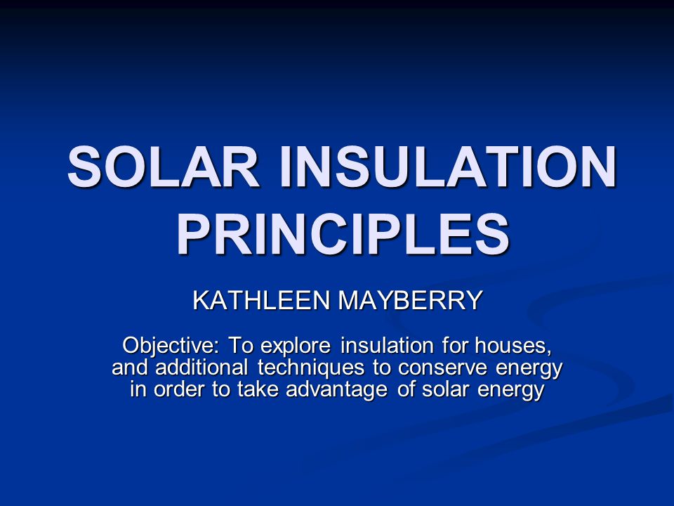 SOLAR INSULATION PRINCIPLES KATHLEEN MAYBERRY Objective: To explore insulation for houses, and additional techniques to conserve energy in order to take advantage of solar energy
