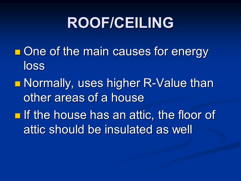 ROOF/CEILING One of the main causes for energy loss One of the main causes for energy loss Normally, uses higher R-Value than other areas of a house Normally, uses higher R-Value than other areas of a house If the house has an attic, the floor of attic should be insulated as well If the house has an attic, the floor of attic should be insulated as well