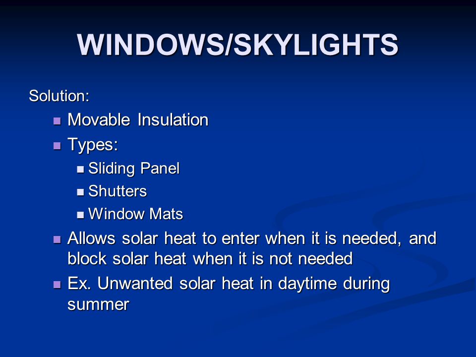 WINDOWS/SKYLIGHTS Solution: Movable Insulation Movable Insulation Types: Types: Sliding Panel Sliding Panel Shutters Shutters Window Mats Window Mats Allows solar heat to enter when it is needed, and block solar heat when it is not needed Allows solar heat to enter when it is needed, and block solar heat when it is not needed Ex.
