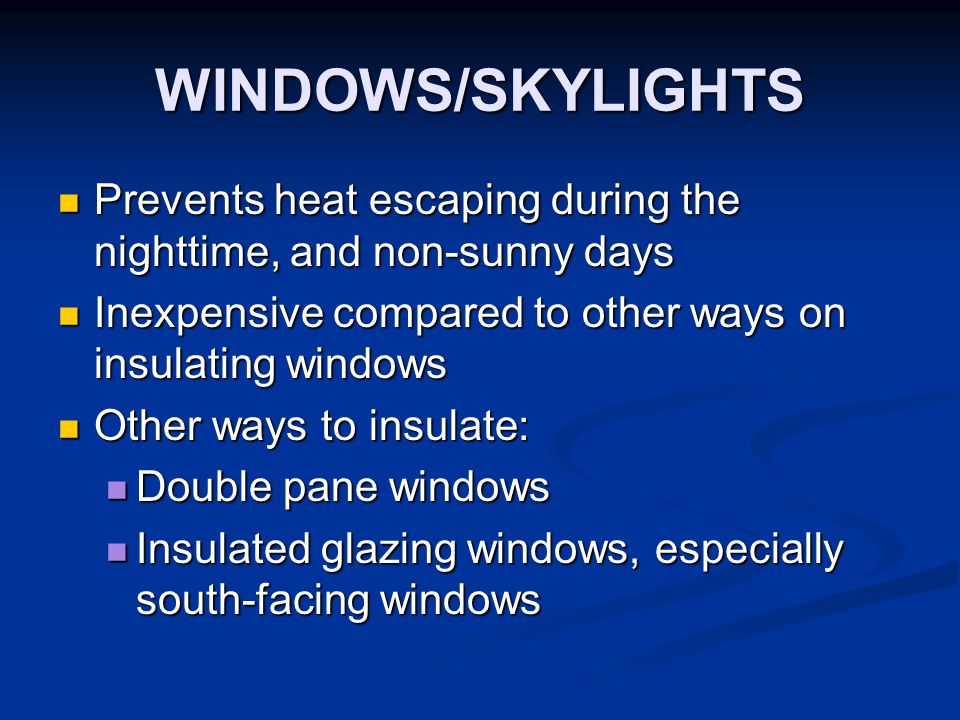 WINDOWS/SKYLIGHTS Prevents heat escaping during the nighttime, and non-sunny days Prevents heat escaping during the nighttime, and non-sunny days Inexpensive compared to other ways on insulating windows Inexpensive compared to other ways on insulating windows Other ways to insulate: Other ways to insulate: Double pane windows Double pane windows Insulated glazing windows, especially south-facing windows Insulated glazing windows, especially south-facing windows