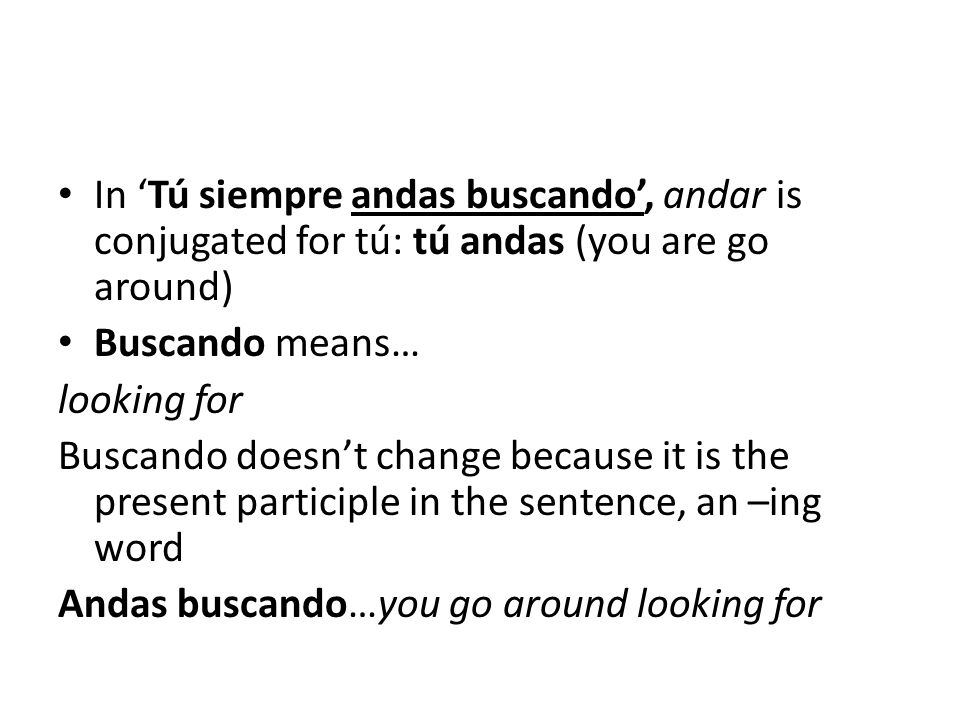 In ‘Tú siempre andas buscando’, andar is conjugated for tú: tú andas (you are go around) Buscando means… looking for Buscando doesn’t change because it is the present participle in the sentence, an –ing word Andas buscando…you go around looking for
