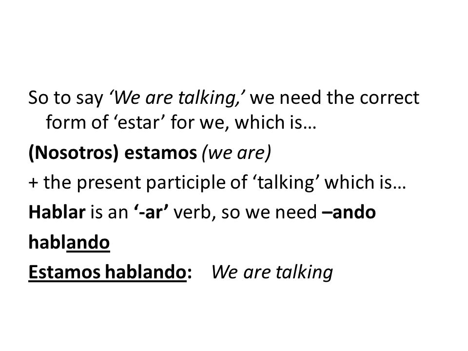 So to say ‘We are talking,’ we need the correct form of ‘estar’ for we, which is… (Nosotros) estamos (we are) + the present participle of ‘talking’ which is… Hablar is an ‘-ar’ verb, so we need –ando hablando Estamos hablando: We are talking