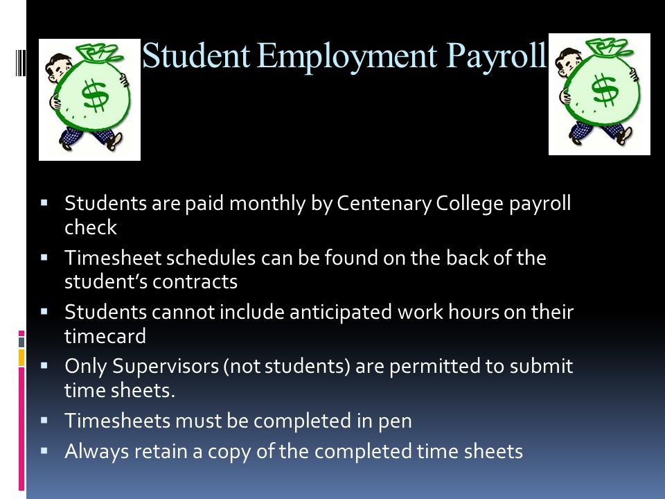 Student Employment Payroll  Students are paid monthly by Centenary College payroll check  Timesheet schedules can be found on the back of the student’s contracts  Students cannot include anticipated work hours on their timecard  Only Supervisors (not students) are permitted to submit time sheets.