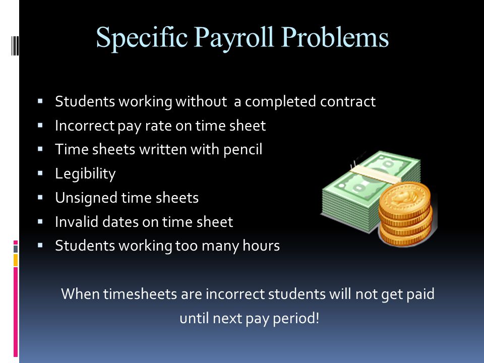 Specific Payroll Problems  Students working without a completed contract  Incorrect pay rate on time sheet  Time sheets written with pencil  Legibility  Unsigned time sheets  Invalid dates on time sheet  Students working too many hours When timesheets are incorrect students will not get paid until next pay period!
