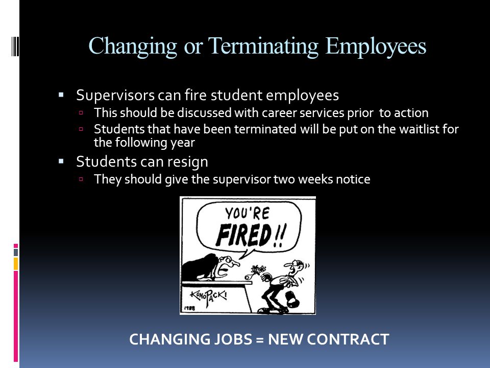 Changing or Terminating Employees  Supervisors can fire student employees  This should be discussed with career services prior to action  Students that have been terminated will be put on the waitlist for the following year  Students can resign  They should give the supervisor two weeks notice CHANGING JOBS = NEW CONTRACT