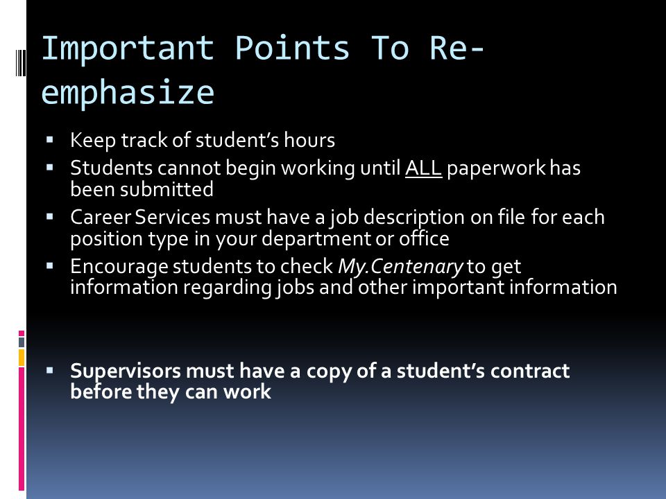Important Points To Re- emphasize  Keep track of student’s hours  Students cannot begin working until ALL paperwork has been submitted  Career Services must have a job description on file for each position type in your department or office  Encourage students to check My.Centenary to get information regarding jobs and other important information  Supervisors must have a copy of a student’s contract before they can work